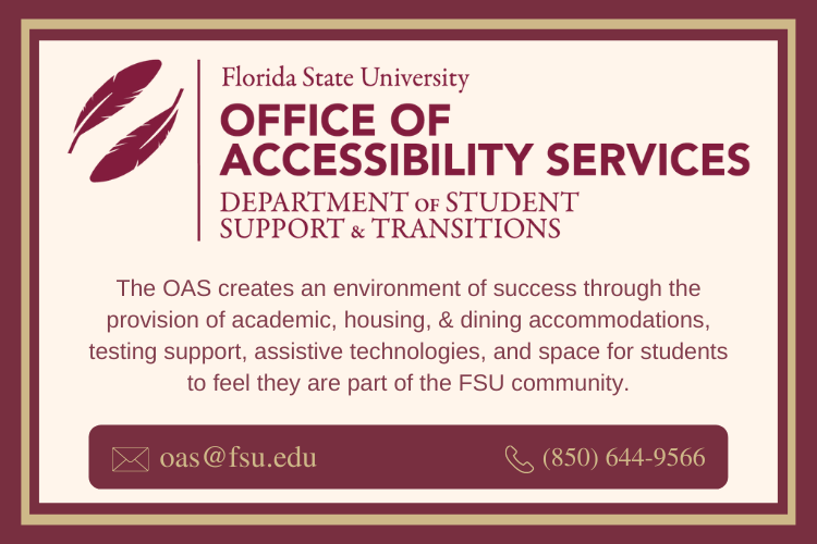 Office of Accessibility Services Badge- Background color is cream and there are garnet feathers in the upper left hand corner. Florida State University Office of Accessibility Services, Department of Student Support & Transitions. The OAS creates an environment of success through the provision of academic, housing, & dining accommodations, testing support, assistive technologies, and space for students to feel they are part of the FSU community. Email: oas@fsu.edu; Phone: 850-644-9566